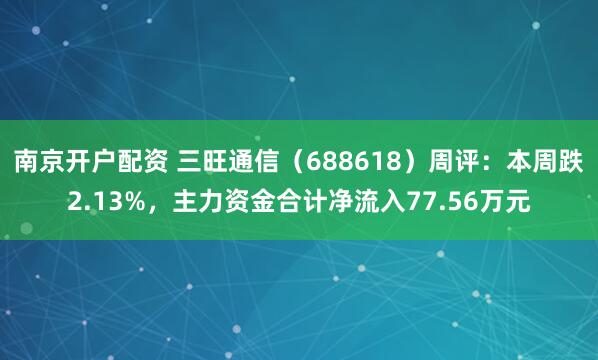 南京开户配资 三旺通信（688618）周评：本周跌2.13%，主力资金合计净流入77.56万元