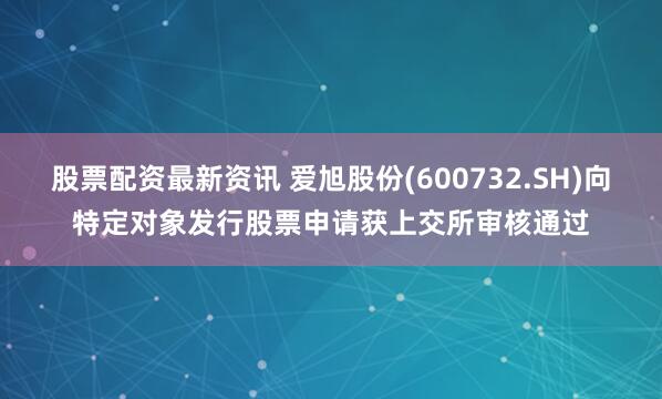 股票配资最新资讯 爱旭股份(600732.SH)向特定对象发行股票申请获上交所审核通过