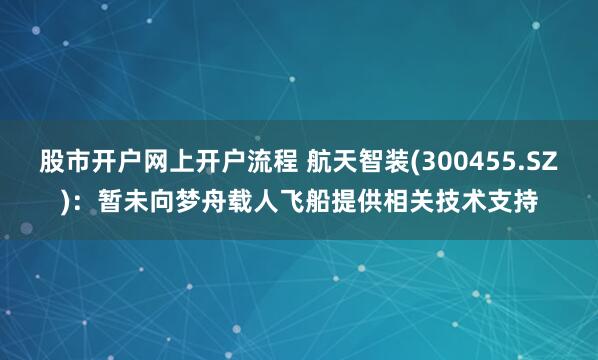 股市开户网上开户流程 航天智装(300455.SZ):暂未向梦舟载人飞船提供相关技术支持