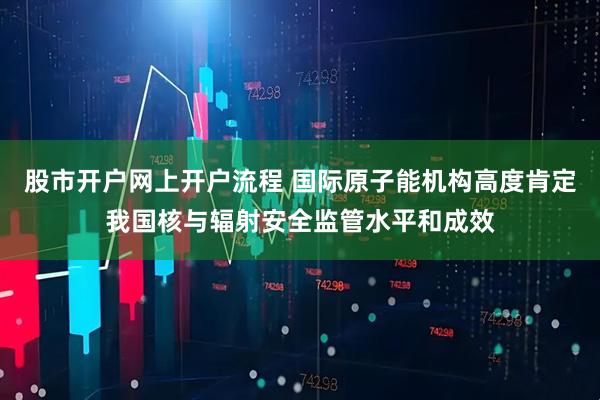 股市开户网上开户流程 国际原子能机构高度肯定我国核与辐射安全监管水平和成效