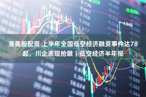 港美股配资 上半年全国低空经济融资事件达78起，川企表现抢眼｜低空经济半年报