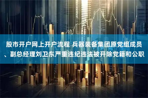 股市开户网上开户流程 兵器装备集团原党组成员、副总经理刘卫东严重违纪违法被开除党籍和公职