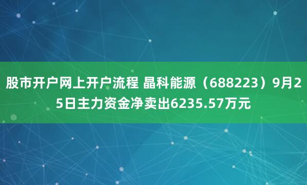 股市开户网上开户流程 晶科能源（688223）9月25日主力资金净卖出6235.57万元