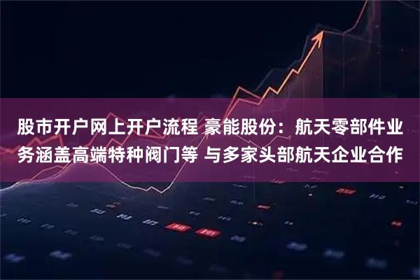 股市开户网上开户流程 豪能股份：航天零部件业务涵盖高端特种阀门等 与多家头部航天企业合作