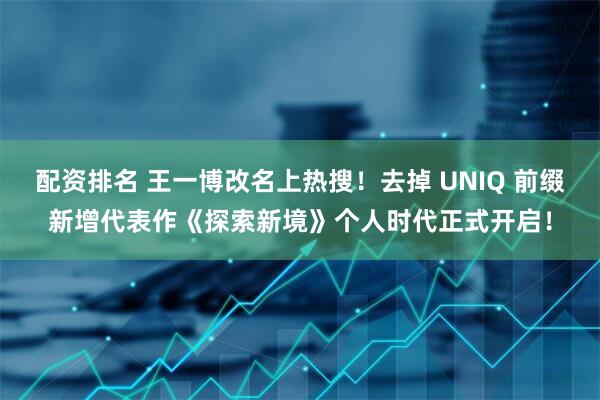 配资排名 王一博改名上热搜！去掉 UNIQ 前缀新增代表作《探索新境》个人时代正式开启！