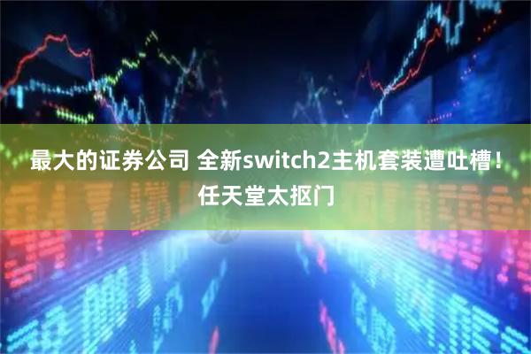 最大的证券公司 全新switch2主机套装遭吐槽！任天堂太抠门