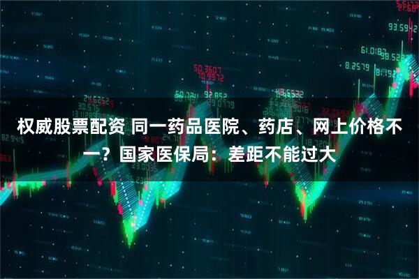 权威股票配资 同一药品医院、药店、网上价格不一？国家医保局：差距不能过大