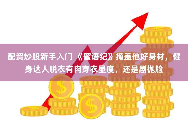 配资炒股新手入门 《蜜语纪》掩盖他好身材，健身达人脱衣有肉穿衣显瘦，还是剧抛脸