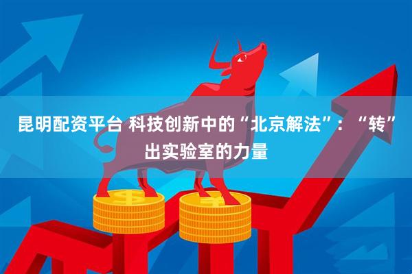 昆明配资平台 科技创新中的“北京解法”:“转”出实验室的力量