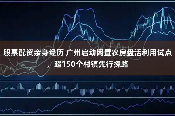 股票配资亲身经历 广州启动闲置农房盘活利用试点，超150个村镇先行探路