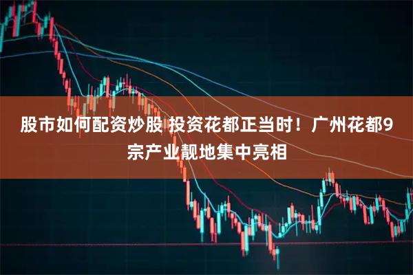股市如何配资炒股 投资花都正当时！广州花都9宗产业靓地集中亮相