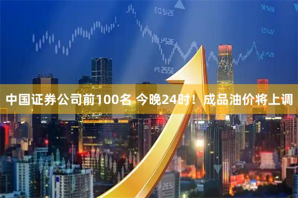 中国证券公司前100名 今晚24时！成品油价将上调