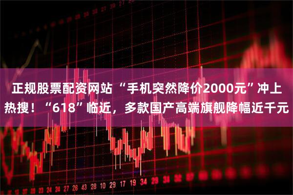正规股票配资网站 “手机突然降价2000元”冲上热搜！“618”临近，多款国产高端旗舰降幅近千元