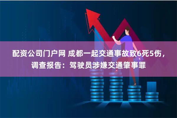 配资公司门户网 成都一起交通事故致6死5伤，调查报告：驾驶员涉嫌交通肇事罪