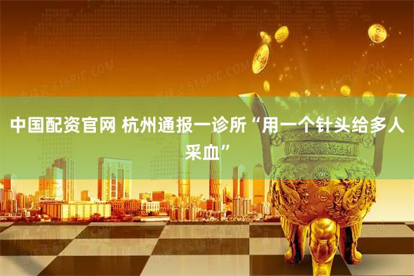 中国配资官网 杭州通报一诊所“用一个针头给多人采血”