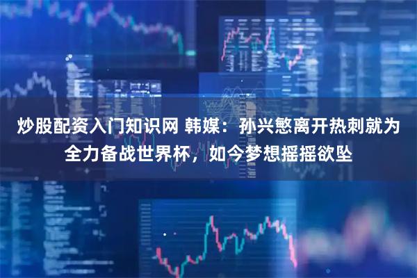 炒股配资入门知识网 韩媒：孙兴慜离开热刺就为全力备战世界杯，如今梦想摇摇欲坠