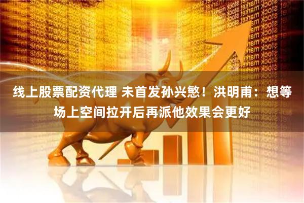 线上股票配资代理 未首发孙兴慜！洪明甫：想等场上空间拉开后再派他效果会更好