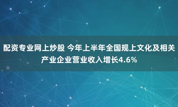 配资专业网上炒股 今年上半年全国规上文化及相关产业企业营业收入增长4.6%